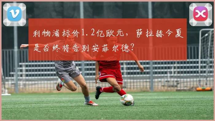 利物浦标价1.2亿欧元，萨拉赫今夏是否终将告别安菲尔德？