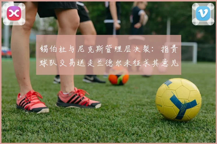 锡伯杜与尼克斯管理层决裂:指责球队交易送走兰德尔未征求其意见