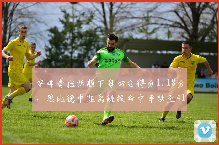 字母哥挡拆顺下每回合得分1.18分,恩比德中距离跳投命中率跌至41%